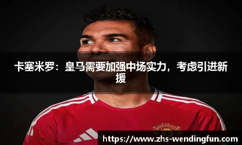 卡塞米罗：皇马需要加强中场实力，考虑引进新援