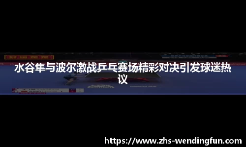 水谷隼与波尔激战乒乓赛场精彩对决引发球迷热议