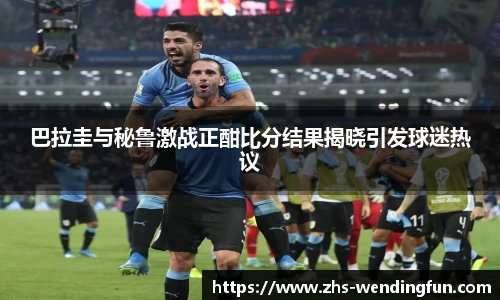 巴拉圭与秘鲁激战正酣比分结果揭晓引发球迷热议