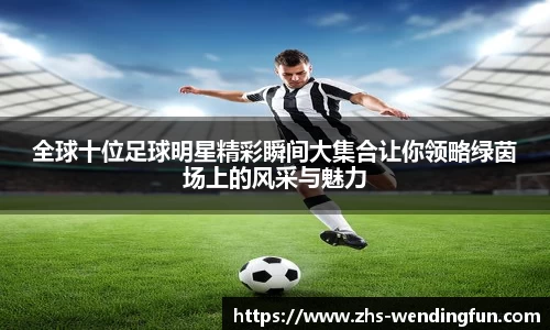 全球十位足球明星精彩瞬间大集合让你领略绿茵场上的风采与魅力